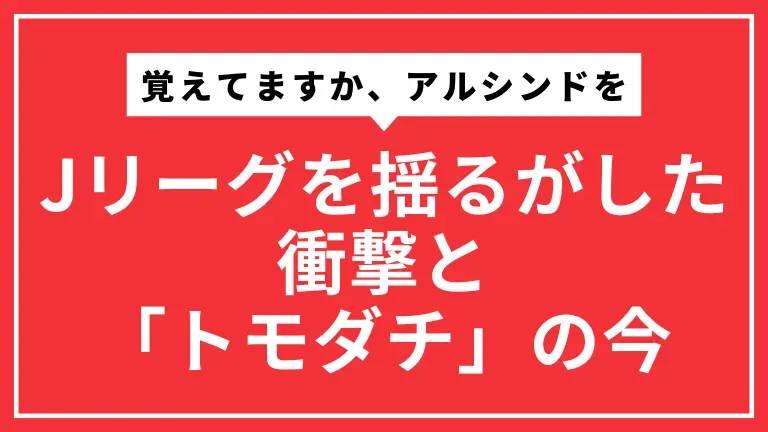 覚えてますか、アルシンドを。Jリーグを揺るがした衝撃と「トモダチ」の今