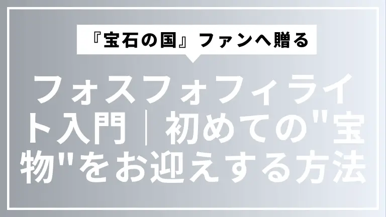 『宝石の国』ファンへ贈るフォスフォフィライト入門｜初めての"宝物"を安心してお迎えする方法