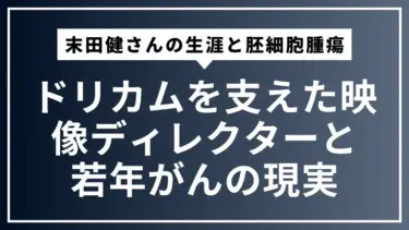 末田健さんの生涯と胚細胞腫瘍：ドリカムを支えた映像ディレクターと若年がんの現実