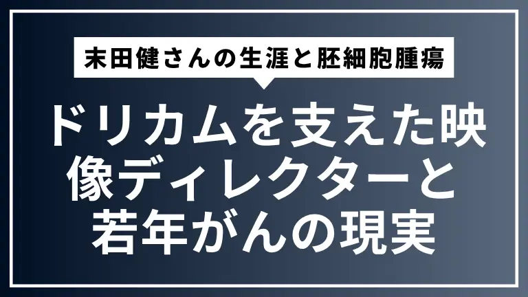 末田健さんの生涯と胚細胞腫瘍：ドリカムを支えた映像ディレクターと若年がんの現実