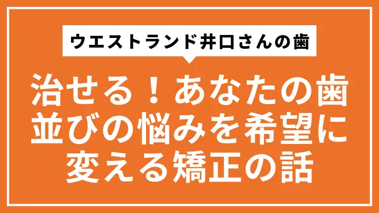 ウエストランド井口さんの歯は治せる！あなたの歯並びの悩みを希望に変える矯正の話