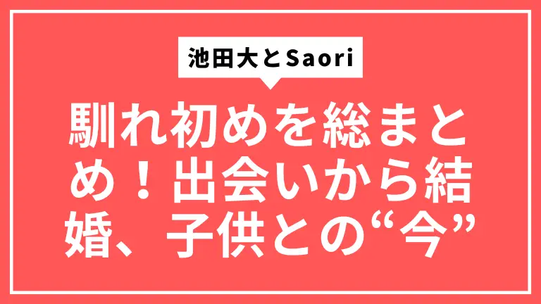 池田大とSaori(サオリ)の馴れ初めを総まとめ！出会いから結婚、子供との“今”