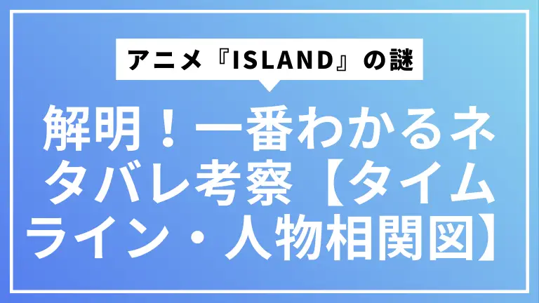 アニメ『ISLAND』の謎を完全解明！一番わかるネタバレ考察【タイムライン・人物相関図】