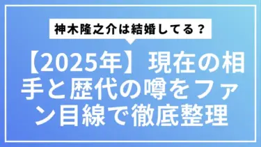 【2025年最新】神木隆之介は結婚してる？現在の相手と歴代の噂をファン目線で徹底整理