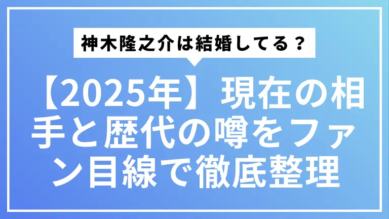 【2025年最新】神木隆之介は結婚してる？現在の相手と歴代の噂をファン目線で徹底整理