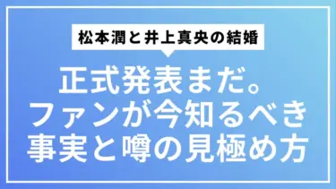 【最新情報】松本潤と井上真央の結婚「正式発表」はまだ。ファンが今知るべき事実と噂の見極め方