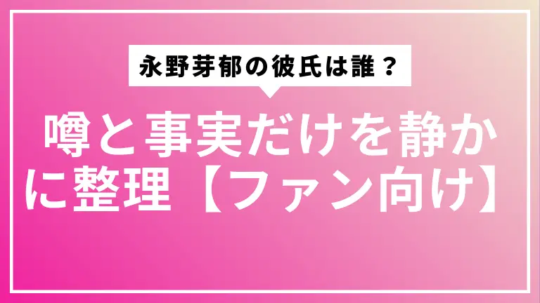 2025年版 永野芽郁の彼氏は誰？噂と事実だけを静かに整理【ファン向け】